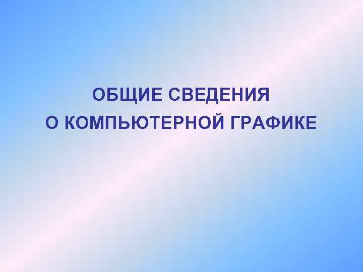 ОБЩИЕ СВЕДЕНИЯ О КОМПЬЮТЕРНОЙ ГРАФИКЕ ОСНОВНЫЕ РАЗНОВИДНОСТИ