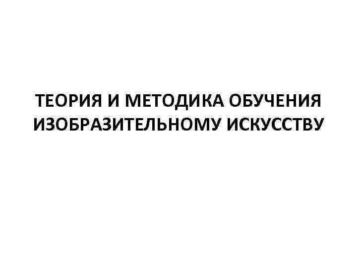 ТЕОРИЯ И МЕТОДИКА ОБУЧЕНИЯ ИЗОБРАЗИТЕЛЬНОМУ ИСКУССТВУ 