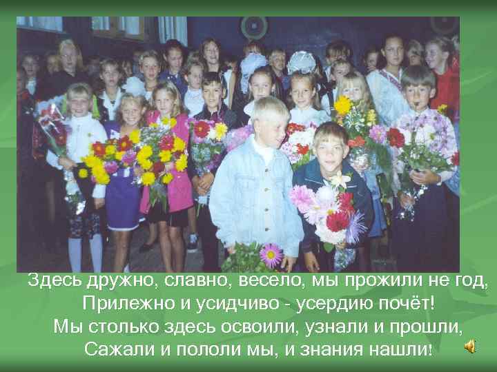 Здесь дружно, славно, весело, мы прожили не год, Прилежно и усидчиво - усердию почёт!