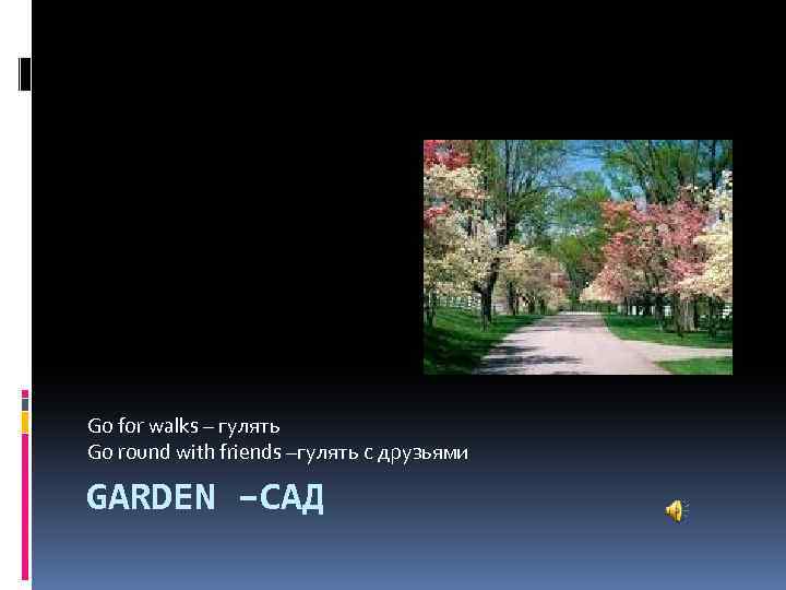 Go for walks – гулять Go round with friends –гулять с друзьями GARDEN –САД