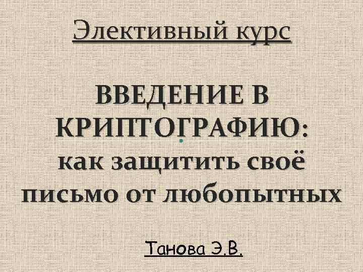 Элективный курс ВВЕДЕНИЕ В КРИПТОГРАФИЮ: как защитить своё письмо от любопытных Танова Э. В.