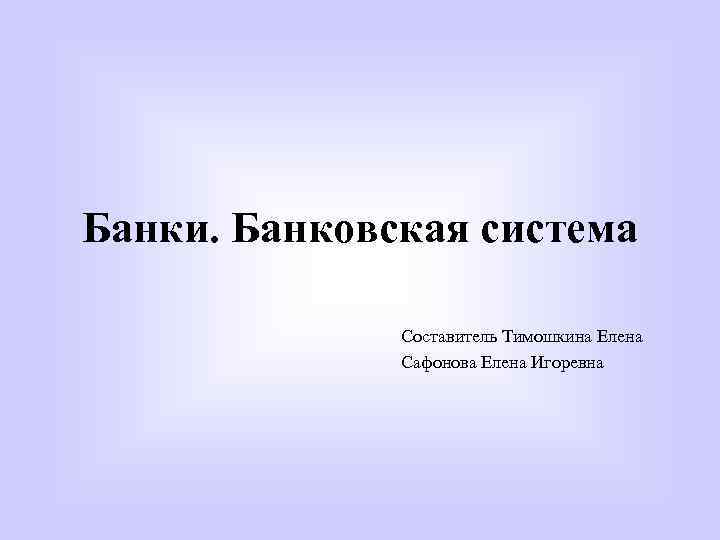 Банки. Банковская система Составитель Тимошкина Елена Сафонова Елена Игоревна 
