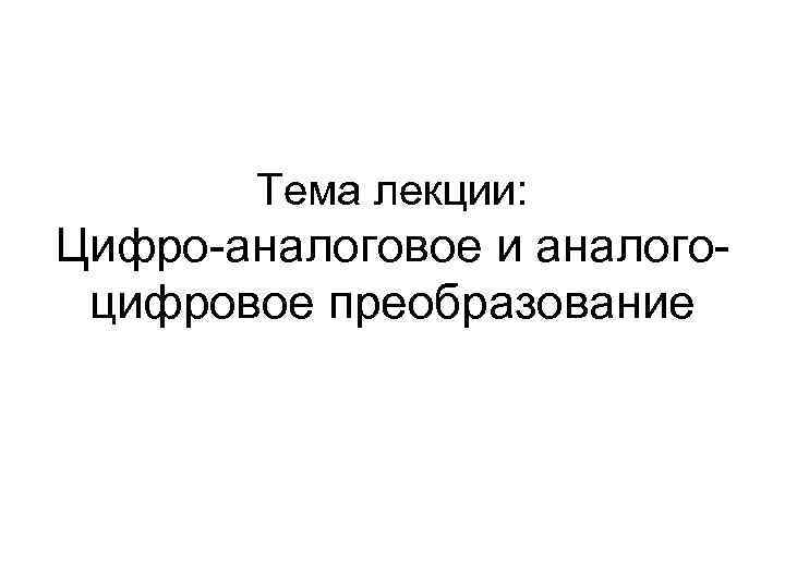 Тема лекции: Цифро-аналоговое и аналогоцифровое преобразование 