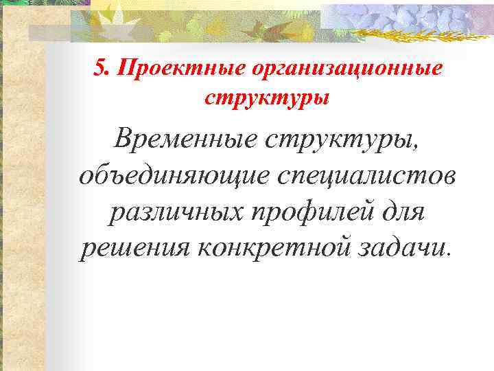 5. Проектные организационные структуры Временные структуры, объединяющие специалистов различных профилей для решения конкретной задачи.