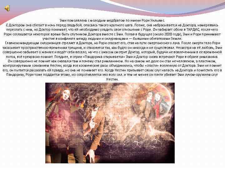 Эми помолвлена с молодым медбратом по имени Рори Уильямс. С Доктором она сбегает в