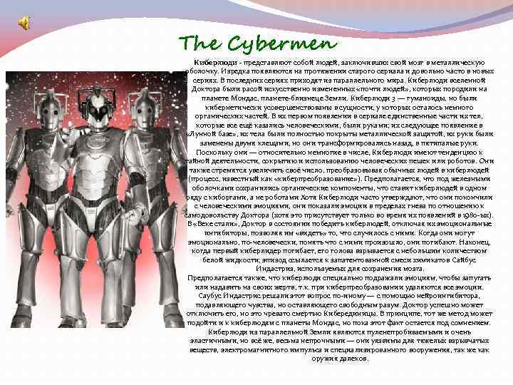 The Cybermen Киберлюди - представляют собой людей, заключивших свой мозг в металлическую оболочку. Изредка