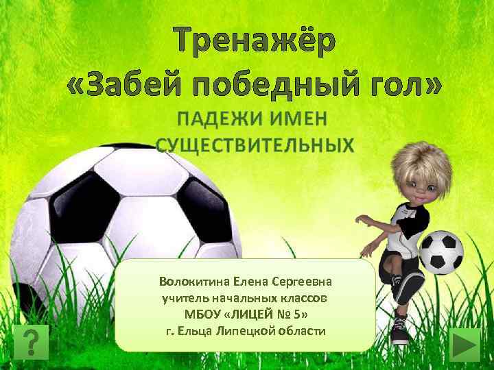 Тренажёр «Забей победный гол» ПАДЕЖИ ИМЕН СУЩЕСТВИТЕЛЬНЫХ Волокитина Елена Сергеевна учитель начальных классов МБОУ