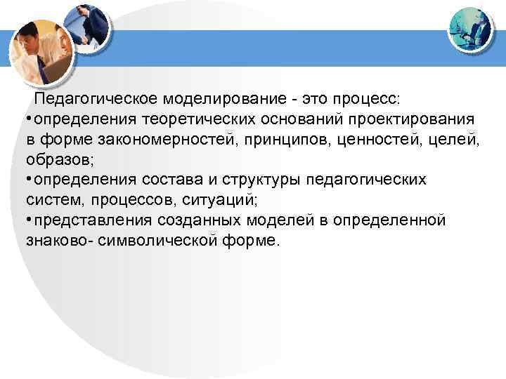 Педагогическое моделирование - это процесс: • определения теоретических оснований проектирования в форме закономерностей, принципов,