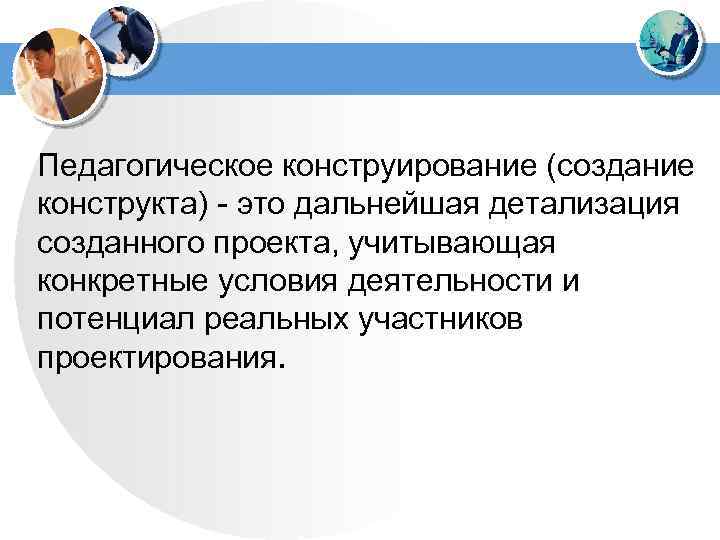 Педагогическое конструирование (создание конструкта) - это дальнейшая детализация созданного проекта, учитывающая конкретные условия деятельности