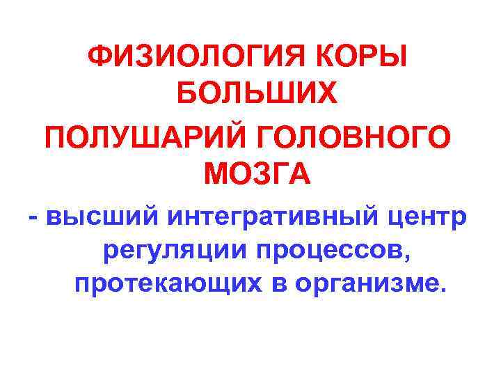 ФИЗИОЛОГИЯ КОРЫ БОЛЬШИХ ПОЛУШАРИЙ ГОЛОВНОГО МОЗГА - высший интегративный центр регуляции процессов, протекающих в