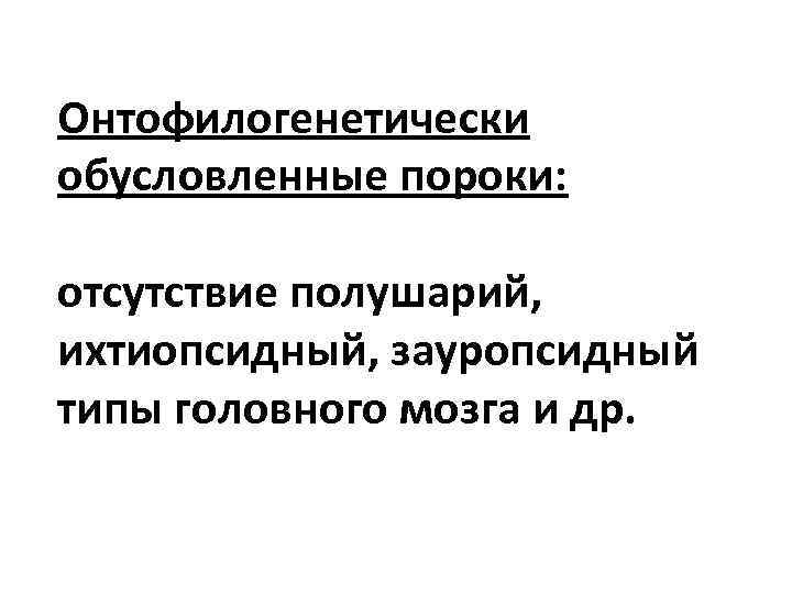 Онтофилогенетически обусловленные пороки: отсутствие полушарий, ихтиопсидный, зауропсидный типы головного мозга и др. 
