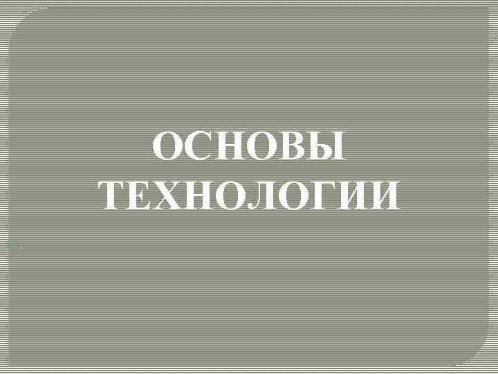 . ОСНОВЫ ТЕХНОЛОГИИ . 