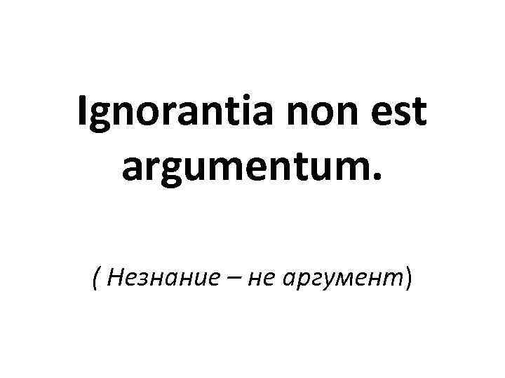 Ignorantia non est argumentum. ( Незнание – не аргумент) 
