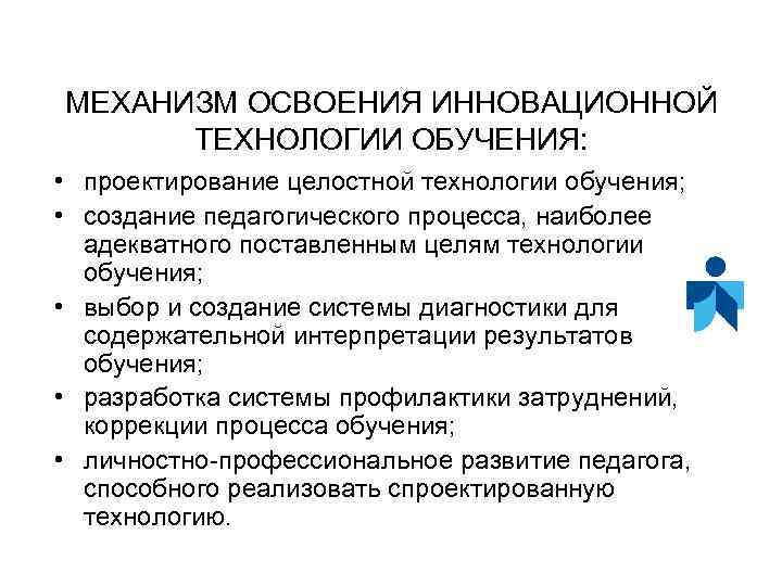 МЕХАНИЗМ ОСВОЕНИЯ ИННОВАЦИОННОЙ ТЕХНОЛОГИИ ОБУЧЕНИЯ: • проектирование целостной технологии обучения; • создание педагогического процесса,