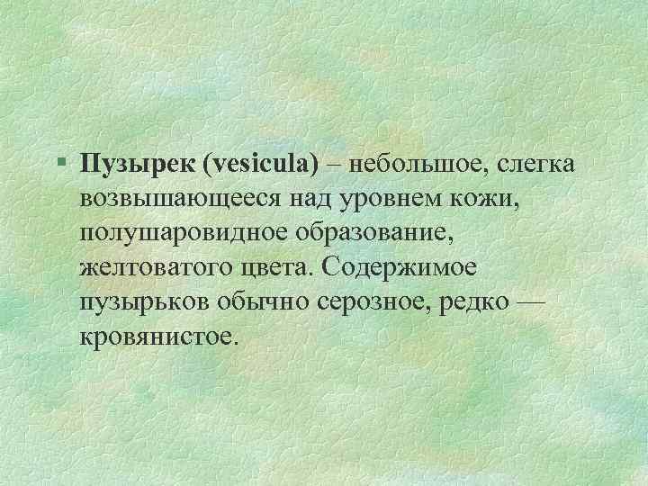 § Пузырек (vesicula) – небольшое, слегка возвышающееся над уровнем кожи, полушаровидное образование, желтоватого цвета.