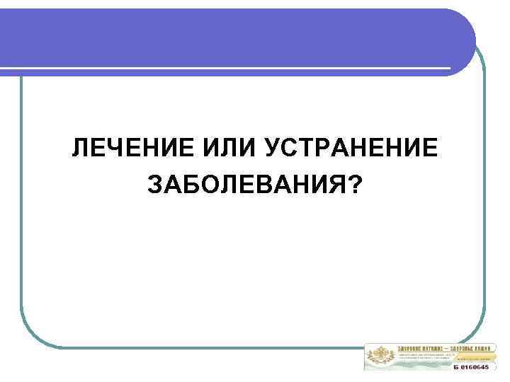 ЛЕЧЕНИЕ ИЛИ УСТРАНЕНИЕ ЗАБОЛЕВАНИЯ? 
