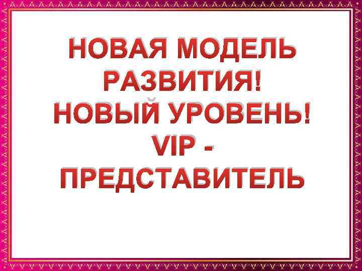 НОВАЯ МОДЕЛЬ РАЗВИТИЯ! НОВЫЙ УРОВЕНЬ! VIP ПРЕДСТАВИТЕЛЬ 