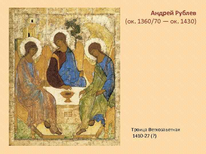 Андрей Рублев (ок. 1360/70 — ок. 1430) Троица Ветхозаветная 1410 -27 (? ) 
