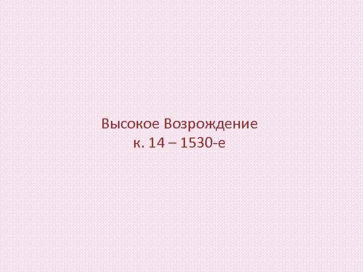 Высокое Возрождение к. 14 – 1530 -е 