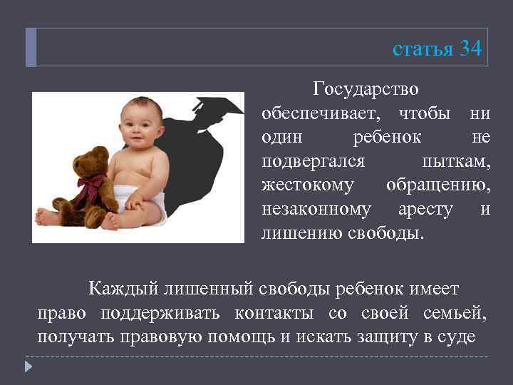 статья 34 Государство обеспечивает, чтобы ни один ребенок не подвергался пыткам, жестокому обращению, незаконному