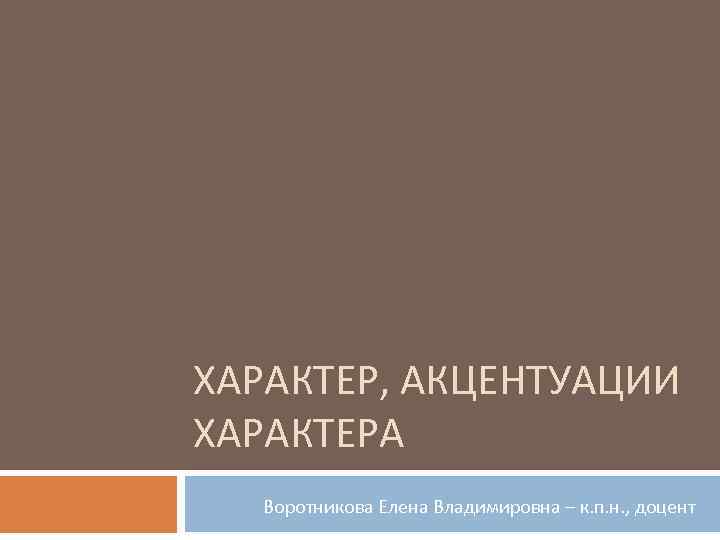 ХАРАКТЕР, АКЦЕНТУАЦИИ ХАРАКТЕРА Воротникова Елена Владимировна – к. п. н. , доцент 