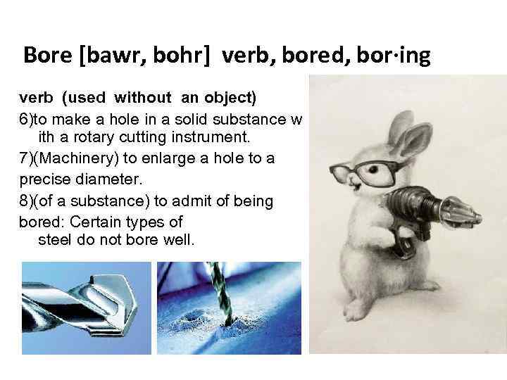 Bore [bawr, bohr] verb, bored, bor·ing verb (used without an object) 6)to make a