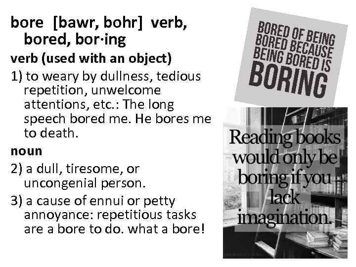 bore [bawr, bohr] verb, bored, bor·ing verb (used with an object) 1) to weary by