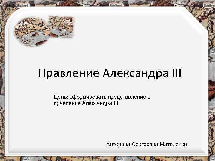 Правление Александра III Цель: сформировать представление о правление Александра III Антонина Сергеевна Матвиенко 