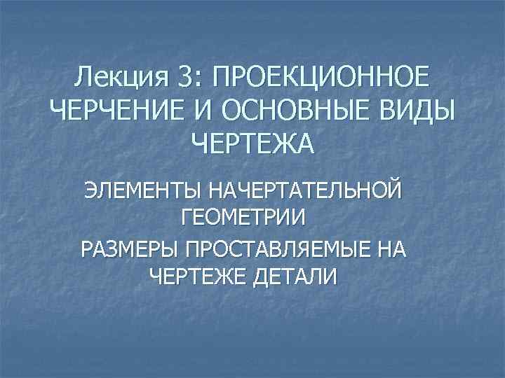 Лекция 3: ПРОЕКЦИОННОЕ ЧЕРЧЕНИЕ И ОСНОВНЫЕ ВИДЫ ЧЕРТЕЖА ЭЛЕМЕНТЫ НАЧЕРТАТЕЛЬНОЙ ГЕОМЕТРИИ РАЗМЕРЫ ПРОСТАВЛЯЕМЫЕ НА