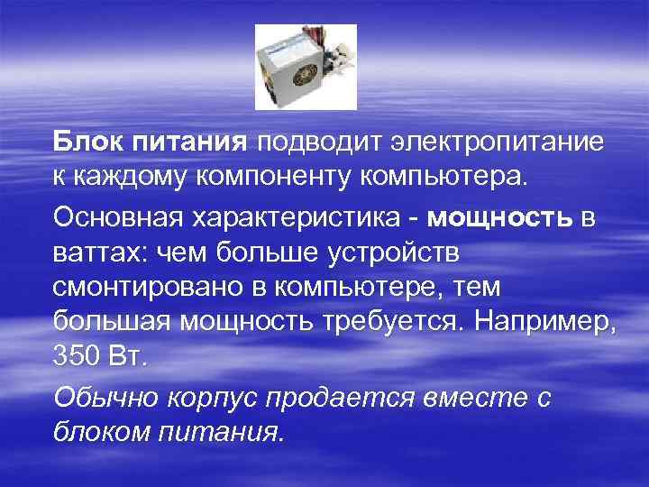 Блок питания подводит электропитание к каждому компоненту компьютера. Основная характеристика - мощность в ваттах: