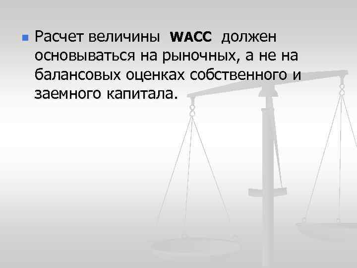 n Расчет величины WACC должен основываться на рыночных, а не на балансовых оценках собственного