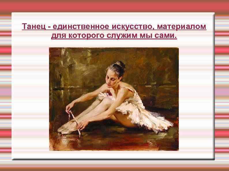 Танец - единственное искусство, материалом для которого служим мы сами. 