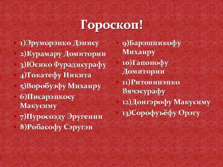 Гороскоп! 1)Эруморэнко Дэнису 9)Барэшникофу 2)Курамару Домитории 3)Юсико Фурадисурафу 4)Токатефу Никита 5)Воробуэфу Михаиру 6)Писарэнкосу Макусиму