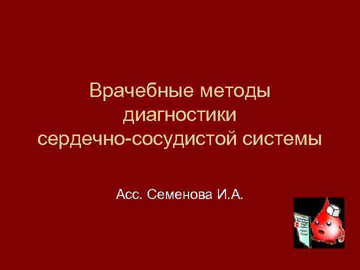 Врачебные методы диагностики сердечно-сосудистой системы Асс. Семенова И. А. 