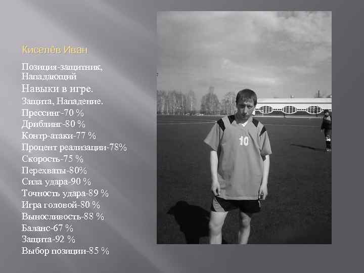 Киселёв Иван Позиция-защитник, Нападающий Навыки в игре. Защита, Нападение. Прессинг-70 % Дриблинг-80 % Контр-атаки-77