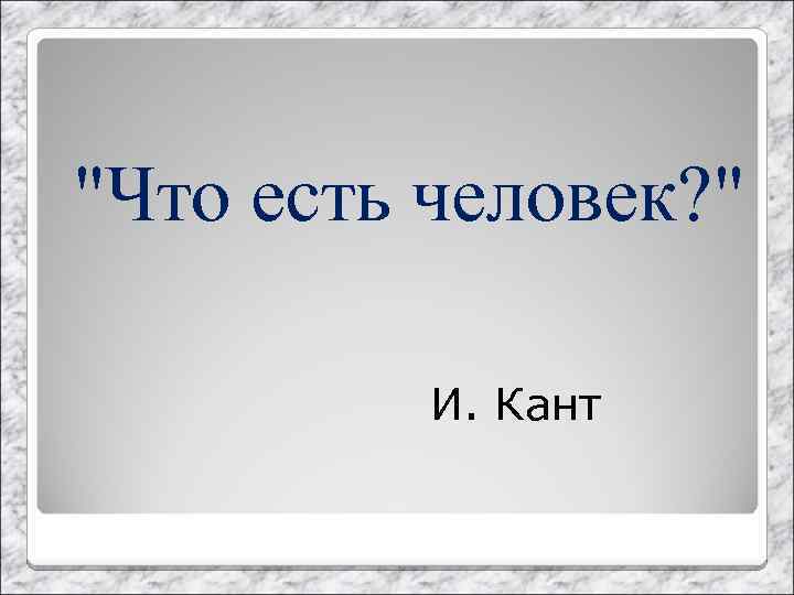 "Что есть человек? " И. Кант 