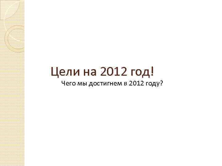 Цели на 2012 год! Чего мы достигнем в 2012 году? 