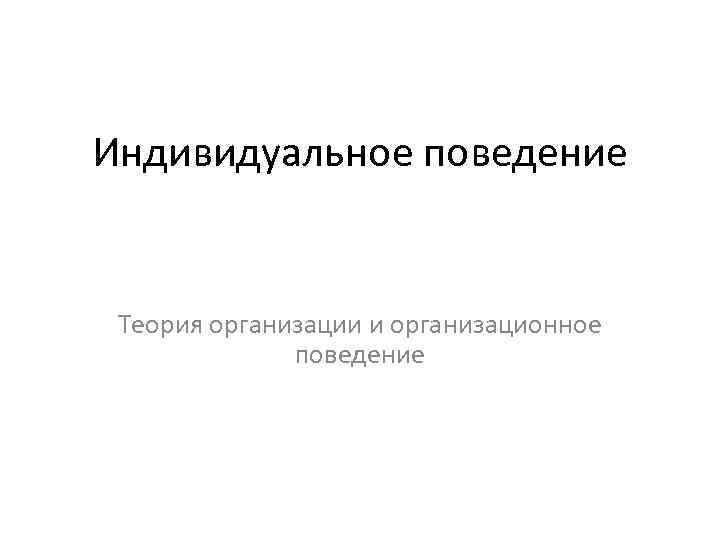 Индивидуальное поведение Теория организации и организационное поведение 