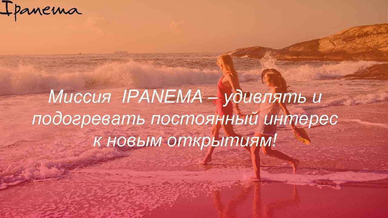 Миссия IPANEMA – удивлять и подогревать постоянный интерес к новым открытиям! 