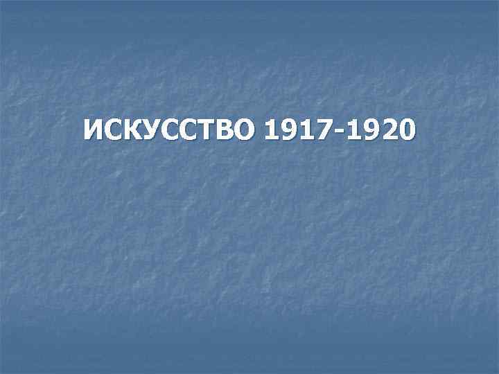 ИСКУССТВО 1917 -1920 