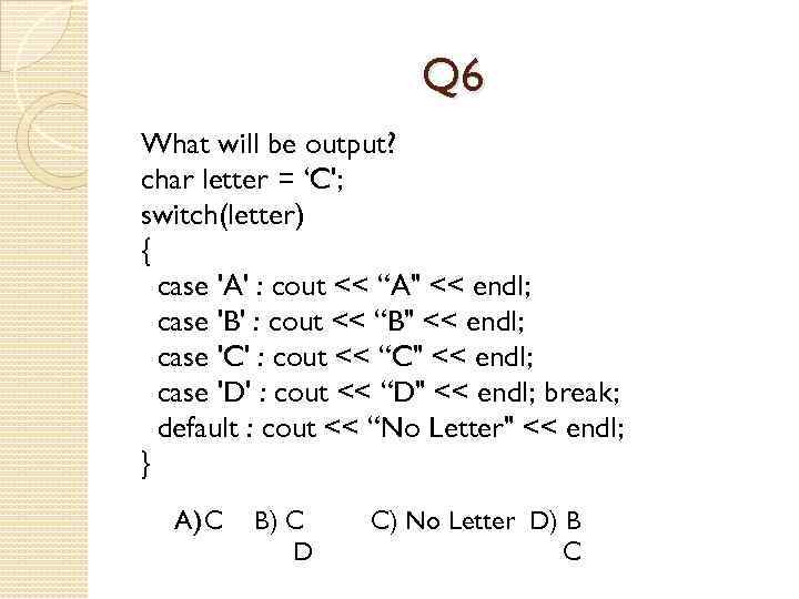 Q 6 What will be output? char letter = ‘C'; switch(letter) { case 'A'