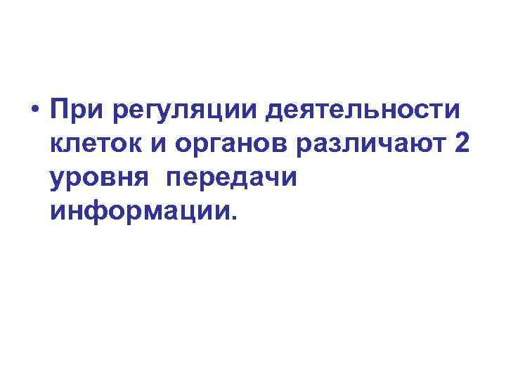  • При регуляции деятельности клеток и органов различают 2 уровня передачи информации. 