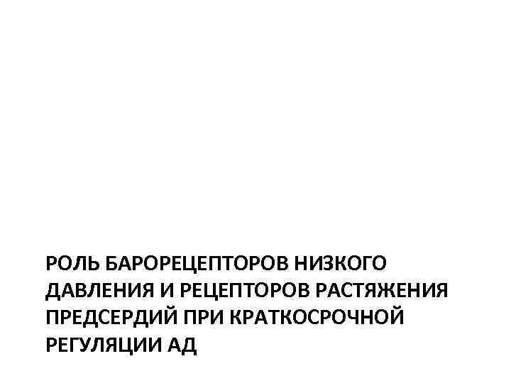 РОЛЬ БАРОРЕЦЕПТОРОВ НИЗКОГО ДАВЛЕНИЯ И РЕЦЕПТОРОВ РАСТЯЖЕНИЯ ПРЕДСЕРДИЙ ПРИ КРАТКОСРОЧНОЙ РЕГУЛЯЦИИ АД 