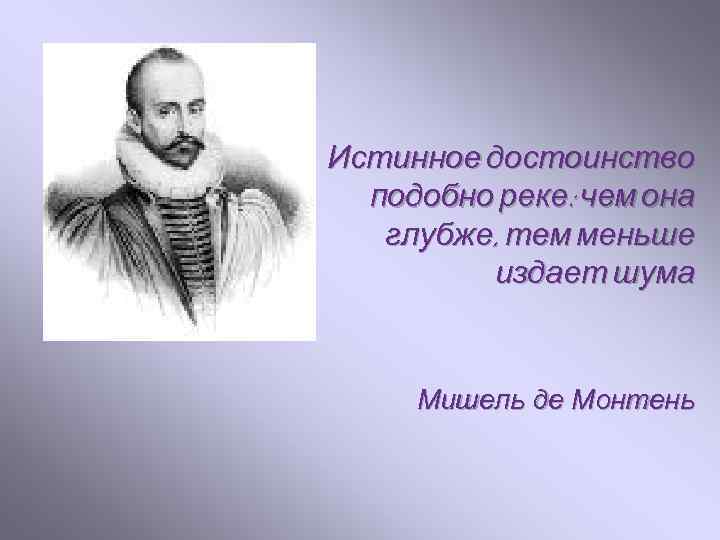 Истинное достоинство подобно реке: чем она глубже, тем меньше издает шума Мишель де Монтень