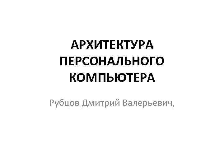 АРХИТЕКТУРА ПЕРСОНАЛЬНОГО КОМПЬЮТЕРА Рубцов Дмитрий Валерьевич, 