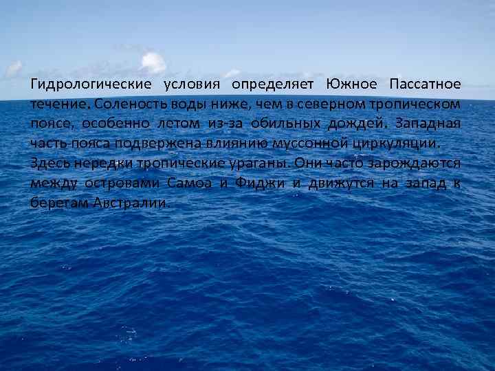 Гидрологические условия определяет Южное Пассатное течение. Соленость воды ниже, чем в северном тропическом поясе,