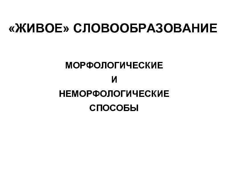  «ЖИВОЕ» СЛОВООБРАЗОВАНИЕ МОРФОЛОГИЧЕСКИЕ И НЕМОРФОЛОГИЧЕСКИЕ СПОСОБЫ 