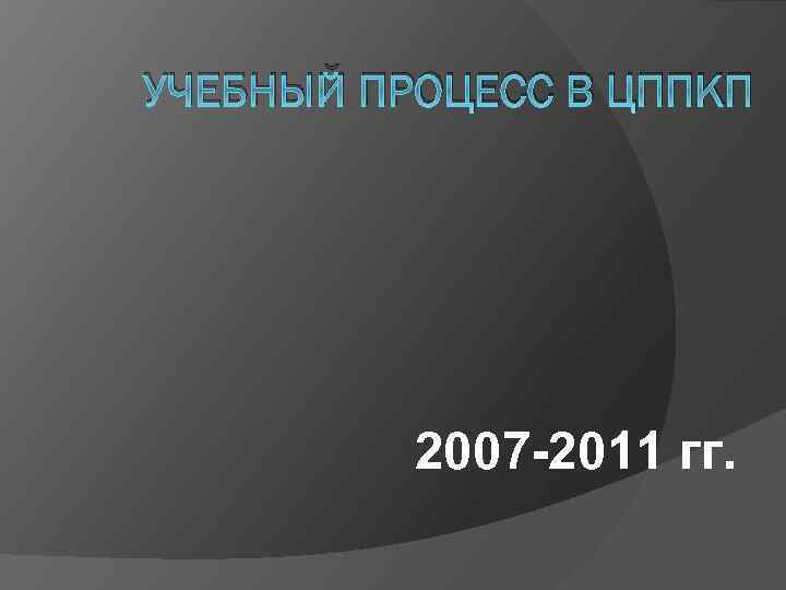 УЧЕБНЫЙ ПРОЦЕСС В ЦППКП 2007 -2011 гг. 