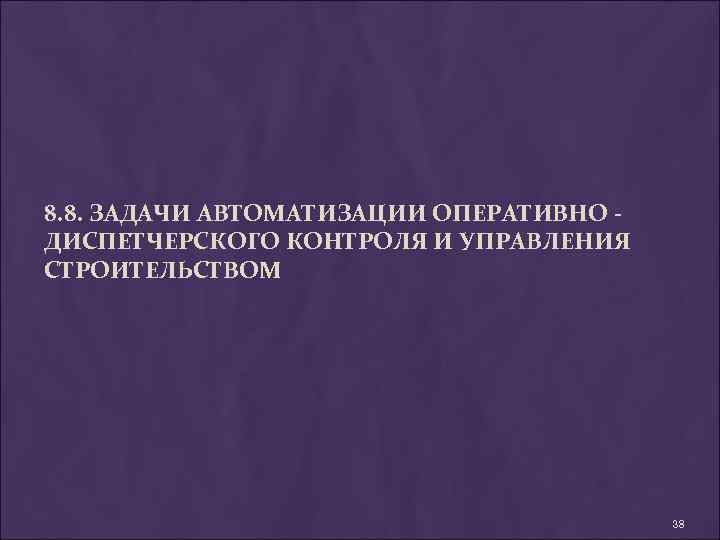 8. 8. ЗАДАЧИ АВТОМАТИЗАЦИИ ОПЕРАТИВНО ДИСПЕТЧЕРСКОГО КОНТРОЛЯ И УПРАВЛЕНИЯ СТРОИТЕЛЬСТВОМ 38 