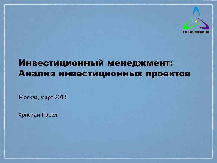 Инвестиционный менеджмент: Анализ инвестиционных проектов Москва, март 2013 Хрисиди Павел 